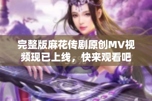 完整版麻花传剧原创MV视频现已上线，快来观看吧