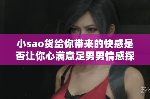 小sao货给你带来的快感是否让你心满意足男男情感探讨