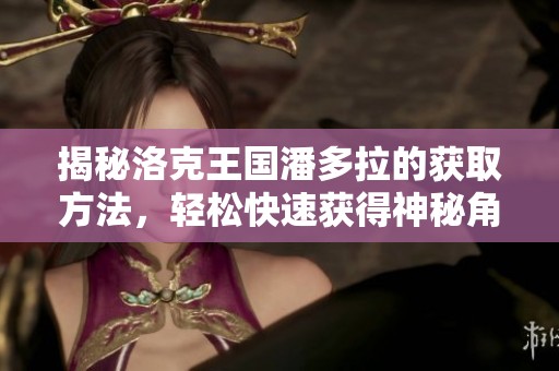 揭秘洛克王国潘多拉的获取方法，轻松快速获得神秘角色的最佳攻略与技巧