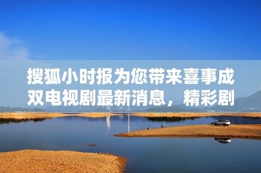 搜狐小时报为您带来喜事成双电视剧最新消息，精彩剧情与角色解析大放送
