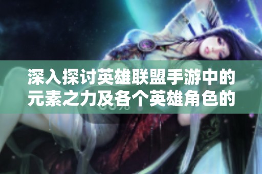 深入探讨英雄联盟手游中的元素之力及各个英雄角色的详细解析与魅力探秘