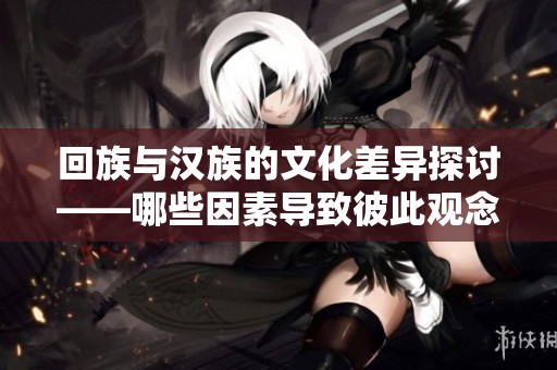 回族与汉族的文化差异探讨——哪些因素导致彼此观念的不同