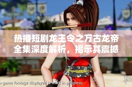 热播短剧龙王令之万古龙帝全集深度解析，揭示其震撼人心的传奇故事与角色魅力