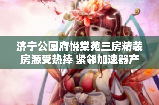 济宁公园府悦棠苑三房精装房源受热捧 紧邻加速器产业园区潜力无限