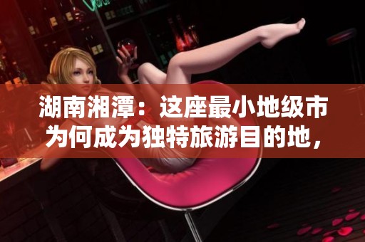 湖南湘潭：这座最小地级市为何成为独特旅游目的地，美食与乐趣双丰收！