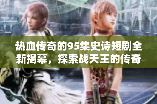 热血传奇的95集史诗短剧全新揭幕，探索战天王的传奇之路与热血情怀