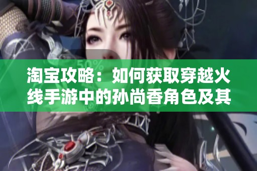 淘宝攻略：如何获取穿越火线手游中的孙尚香角色及其强度全面分析
