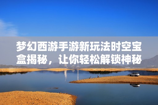 梦幻西游手游新玩法时空宝盒揭秘，让你轻松解锁神秘宝箱体验无限游戏乐趣