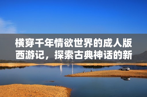横穿千年情欲世界的成人版西游记，探索古典神话的新视角与挑战