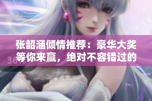 张韶涵倾情推荐：豪华大奖等你来赢，绝对不容错过的幸运活动！