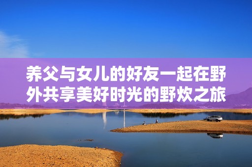 养父与女儿的好友一起在野外共享美好时光的野炊之旅