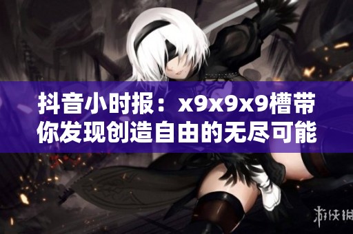 抖音小时报：x9x9x9槽带你发现创造自由的无尽可能与新奇体验
