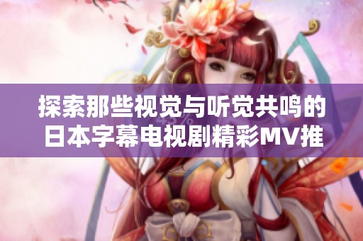 探索那些视觉与听觉共鸣的日本字幕电视剧精彩MV推荐