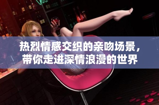 热烈情感交织的亲吻场景，带你走进深情浪漫的世界