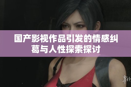 国产影视作品引发的情感纠葛与人性探索探讨