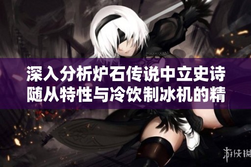 深入分析炉石传说中立史诗随从特性与冷饮制冰机的精彩魅力对比探讨
