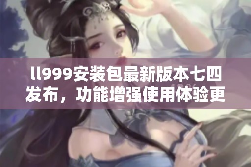 ll999安装包最新版本七四发布，功能增强使用体验更佳