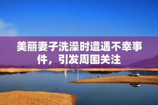 美丽妻子洗澡时遭遇不幸事件，引发周围关注
