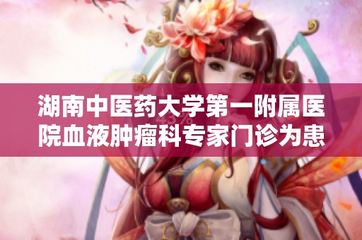 湖南中医药大学第一附属医院血液肿瘤科专家门诊为患者提供高效优质的医疗服务
