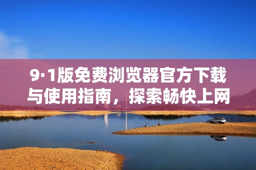 9·1版免费浏览器官方下载与使用指南，探索畅快上网新体验