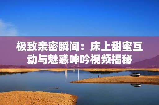 极致亲密瞬间：床上甜蜜互动与魅惑呻吟视频揭秘