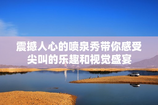震撼人心的喷泉秀带你感受尖叫的乐趣和视觉盛宴
