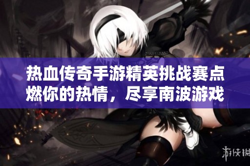 热血传奇手游精英挑战赛点燃你的热情，尽享南波游戏带来的无限刺激与乐趣