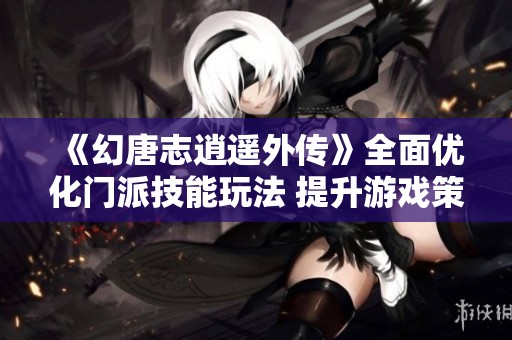 《幻唐志逍遥外传》全面优化门派技能玩法 提升游戏策略体验与乐趣