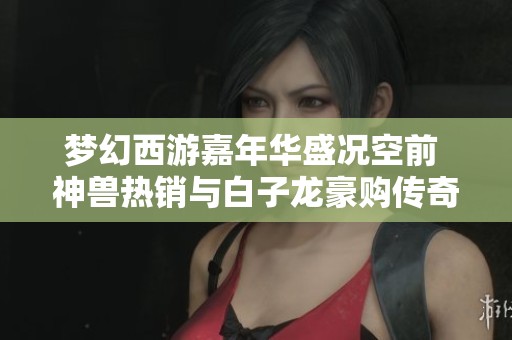 梦幻西游嘉年华盛况空前 神兽热销与白子龙豪购传奇之路齐驱并进