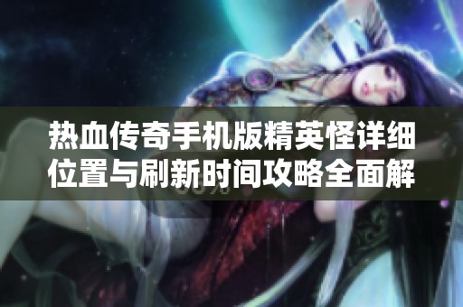 热血传奇手机版精英怪详细位置与刷新时间攻略全面解析与秘笈分享