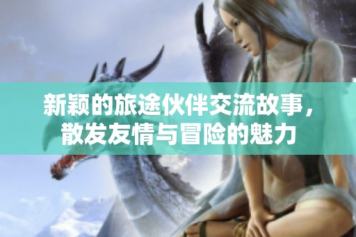 新颖的旅途伙伴交流故事，散发友情与冒险的魅力