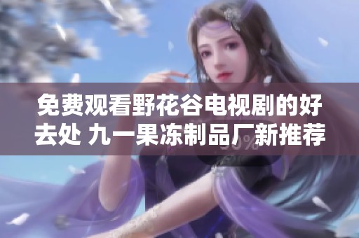 免费观看野花谷电视剧的好去处 九一果冻制品厂新推荐