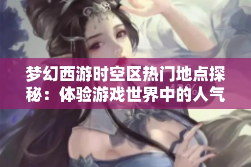 梦幻西游时空区热门地点探秘：体验游戏世界中的人气聚集地与繁华生活
