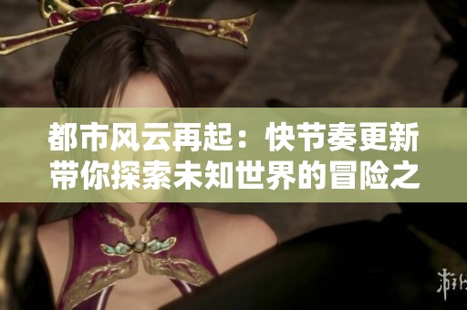 都市风云再起：快节奏更新带你探索未知世界的冒险之旅