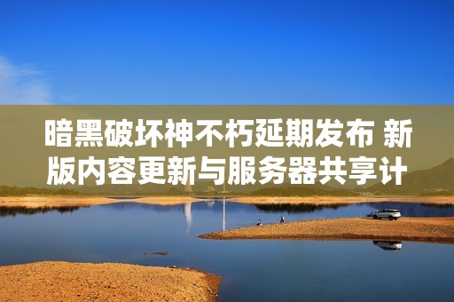 暗黑破坏神不朽延期发布 新版内容更新与服务器共享计划揭秘