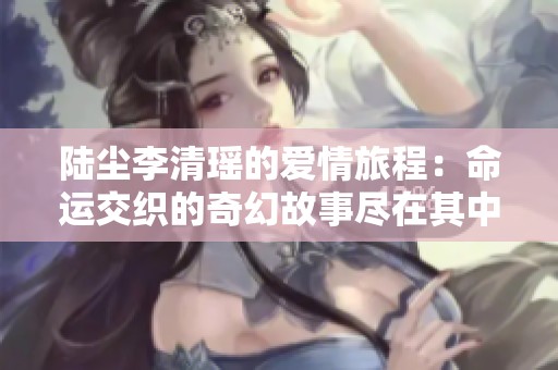 陆尘李清瑶的爱情旅程：命运交织的奇幻故事尽在其中