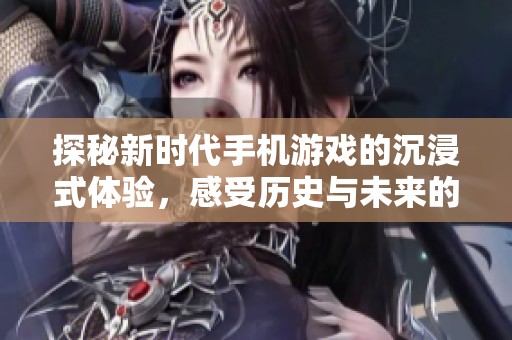 探秘新时代手机游戏的沉浸式体验，感受历史与未来的完美交融