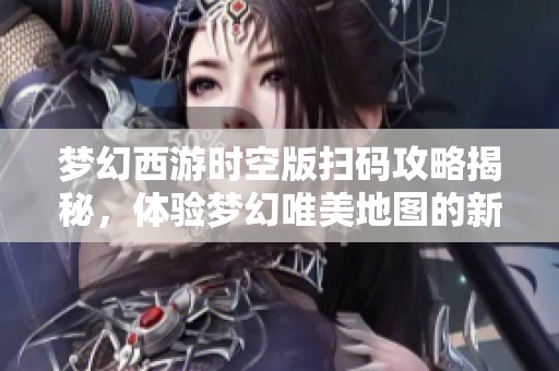 梦幻西游时空版扫码攻略揭秘，体验梦幻唯美地图的新玩法与乐趣