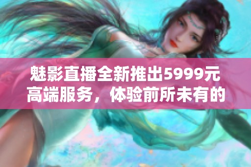 魅影直播全新推出5999元高端服务，体验前所未有的流畅观看乐趣