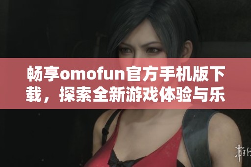 畅享omofun官方手机版下载，探索全新游戏体验与乐趣