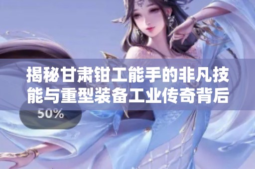 揭秘甘肃钳工能手的非凡技能与重型装备工业传奇背后的故事与成就