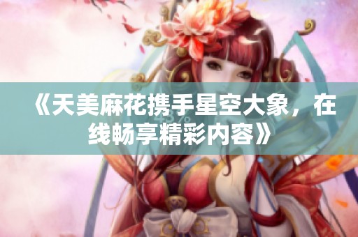 《天美麻花携手星空大象，在线畅享精彩内容》