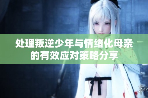 处理叛逆少年与情绪化母亲的有效应对策略分享
