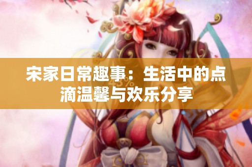 宋家日常趣事：生活中的点滴温馨与欢乐分享