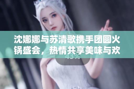 沈娜娜与苏清歌携手团圆火锅盛会，热情共享美味与欢笑