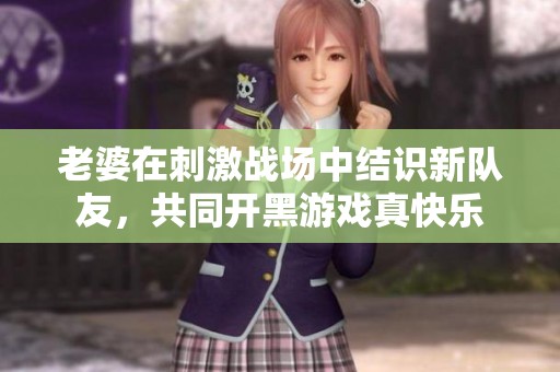 老婆在刺激战场中结识新队友，共同开黑游戏真快乐
