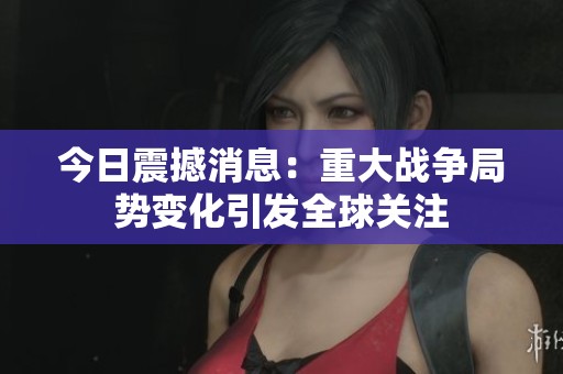 今日震撼消息：重大战争局势变化引发全球关注