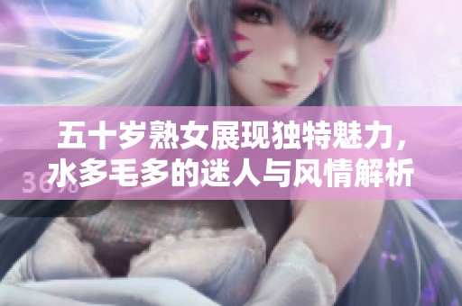 五十岁熟女展现独特魅力，水多毛多的迷人与风情解析