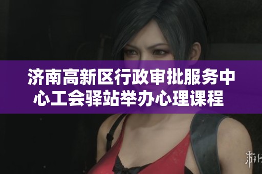 济南高新区行政审批服务中心工会驿站举办心理课程 助力职工减压放松身心