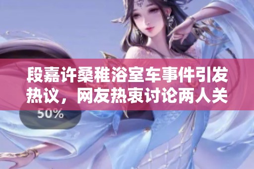 段嘉许桑稚浴室车事件引发热议，网友热衷讨论两人关系背后的故事